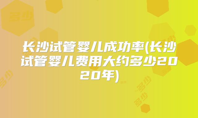 长沙试管婴儿成功率(长沙试管婴儿费用大约多少2020年)