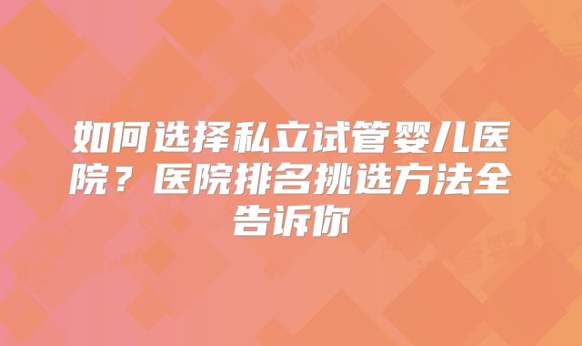 如何选择私立试管婴儿医院？医院排名挑选方法全告诉你