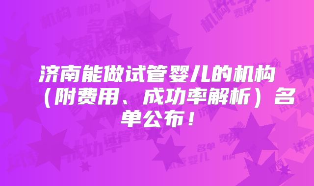 济南能做试管婴儿的机构(附费用、成功率解析)名单公布!