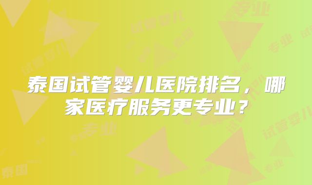 泰国试管婴儿医院排名，哪家医疗服务更专业？