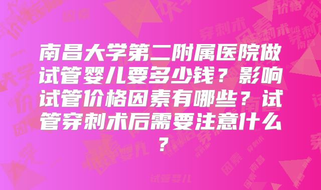 南昌大学第二附属医院做试管婴儿要多少钱?影响试管价格因素有哪些?试管穿刺术后需要注意什么?