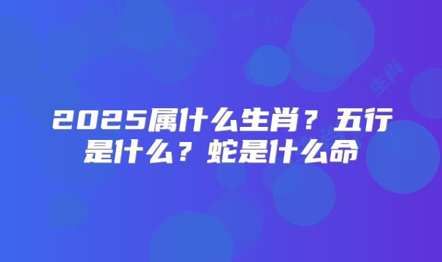 2025属什么生肖？五行是什么？蛇是什么命