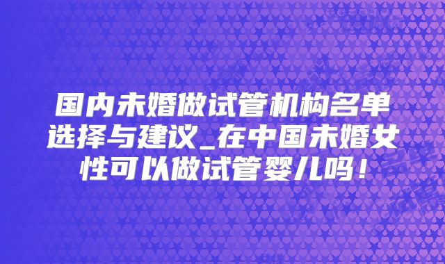 国内未婚做试管机构名单选择与建议_在中国未婚女性可以做试管婴儿吗!