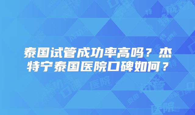 泰国试管成功率高吗？杰特宁泰国医院口碑如何？