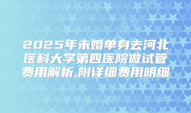 2025年未婚单身去河北医科大学第四医院做试管费用解析,附详细费用明细