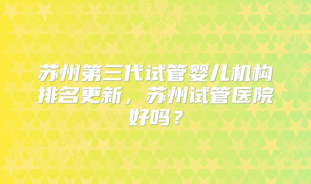 苏州第三代试管婴儿机构排名更新，苏州试管医院好吗？
