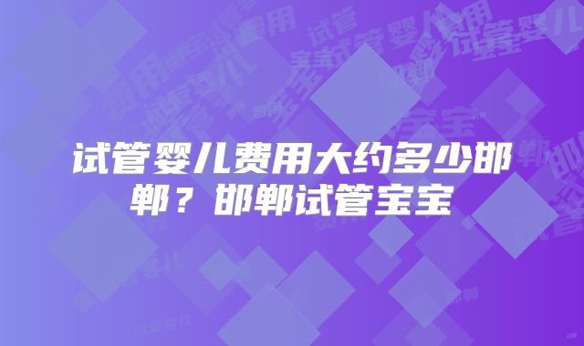 试管婴儿费用大约多少邯郸？邯郸试管宝宝