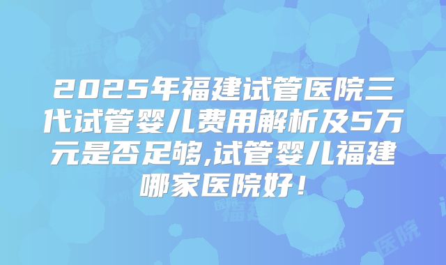 2025年福建试管医院三代试管婴儿费用解析及5万元是否足够,试管婴儿福建哪家医院好！
