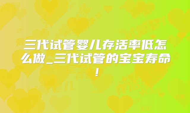 三代试管婴儿存活率低怎么做_三代试管的宝宝寿命！
