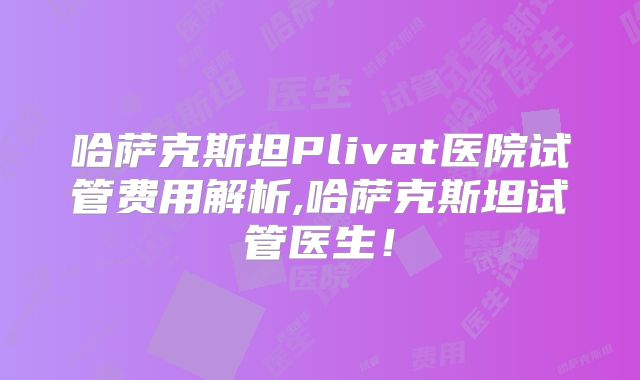 哈萨克斯坦Plivat医院试管费用解析,哈萨克斯坦试管医生！