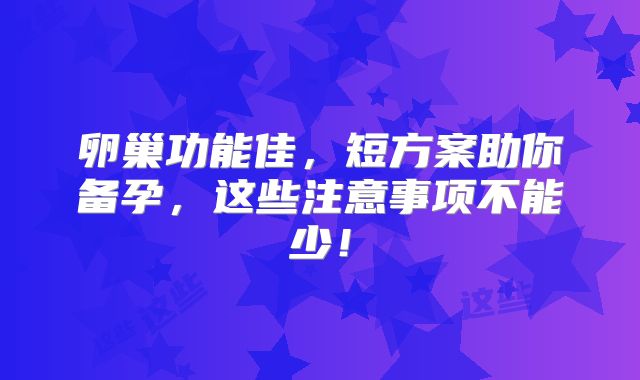 卵巢功能佳,短方案助你备孕,这些注意事项不能少!