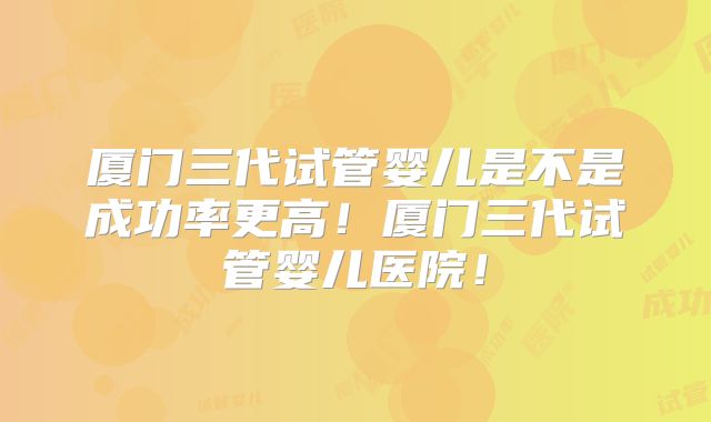 厦门三代试管婴儿是不是成功率更高！厦门三代试管婴儿医院！