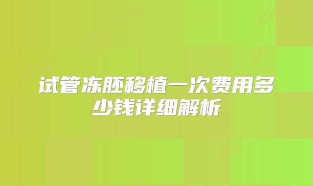 试管冻胚移植一次费用多少钱详细解析