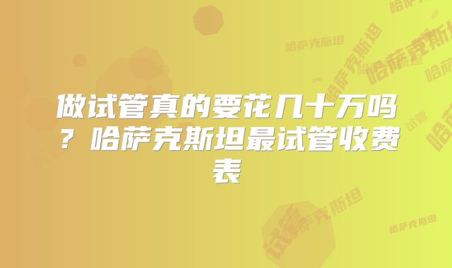 做试管真的要花几十万吗?哈萨克斯坦最试管收费表