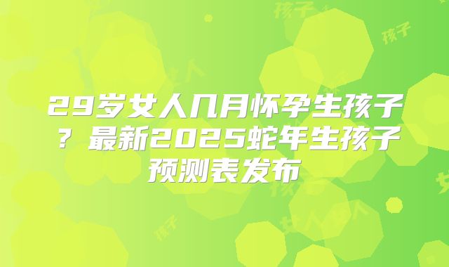 29岁女人几月怀孕生孩子?最新2025蛇年生孩子预测表发布