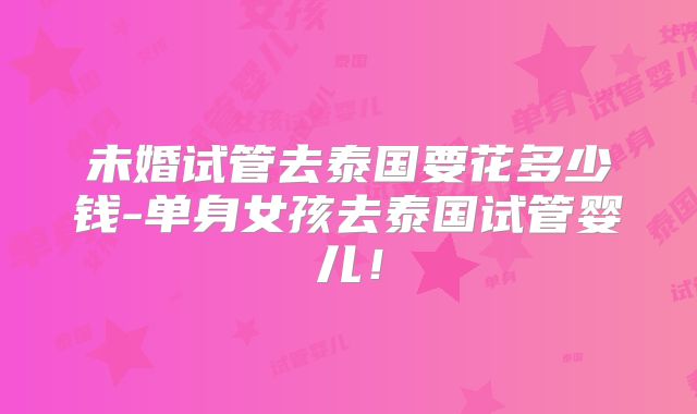 未婚试管去泰国要花多少钱-单身女孩去泰国试管婴儿！