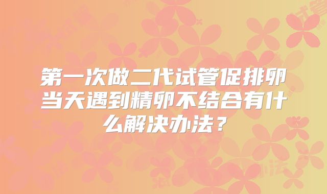 第一次做二代试管促排卵当天遇到精卵不结合有什么解决办法?