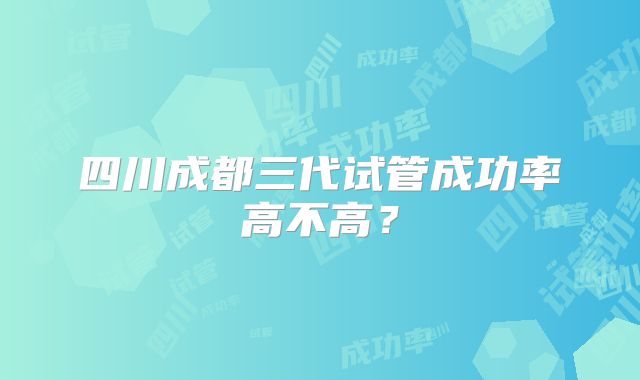 四川成都三代试管成功率高不高？