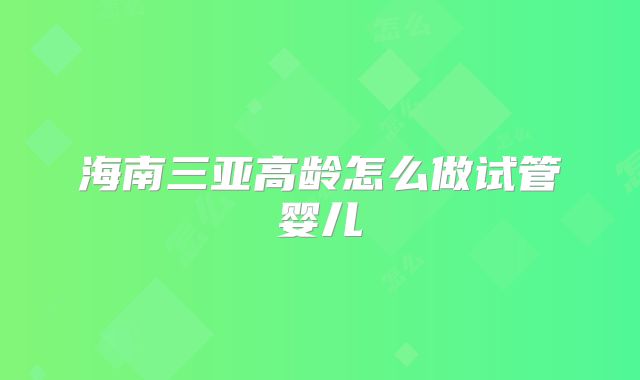 海南三亚高龄怎么做试管婴儿
