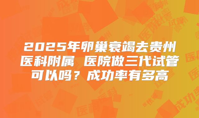 2025年卵巢衰竭去贵州医科附属 医院做三代试管可以吗？成功率有多高