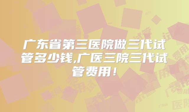 广东省第三医院做三代试管多少钱,广医三院三代试管费用!