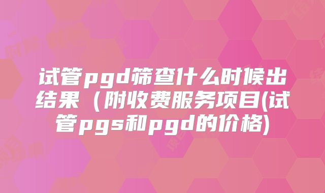 试管pgd筛查什么时候出结果（附收费服务项目(试管pgs和pgd的价格)