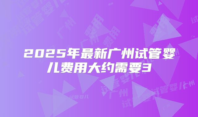 2025年最新广州试管婴儿费用大约需要3