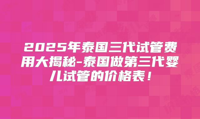2025年泰国三代试管费用大揭秘-泰国做第三代婴儿试管的价格表！