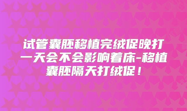 试管囊胚移植完绒促晚打一天会不会影响着床-移植囊胚隔天打绒促!