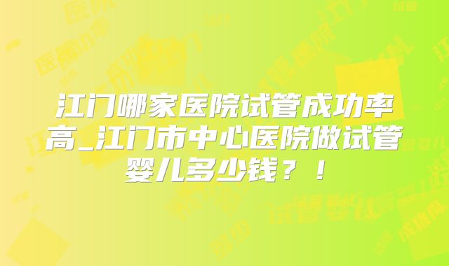 江门哪家医院试管成功率高_江门市中心医院做试管婴儿多少钱？！