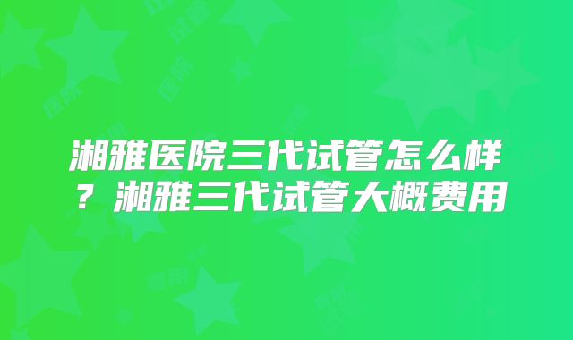 湘雅医院三代试管怎么样？湘雅三代试管大概费用