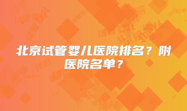 北京试管婴儿医院排名？附医院名单？