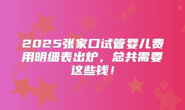2025张家口试管婴儿费用明细表出炉，总共需要这些钱！