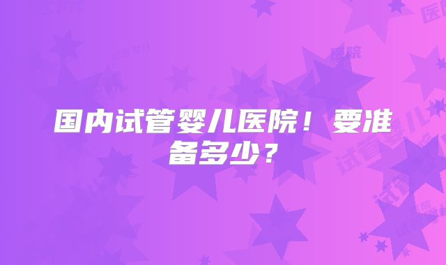 国内试管婴儿医院！要准备多少？