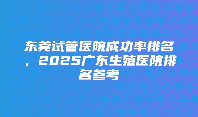 东莞试管医院成功率排名，2025广东生殖医院排名参考