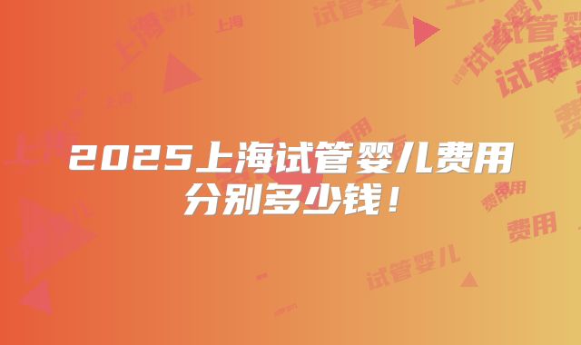 2025上海试管婴儿费用分别多少钱！
