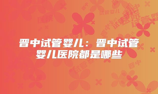 晋中试管婴儿：晋中试管婴儿医院都是哪些