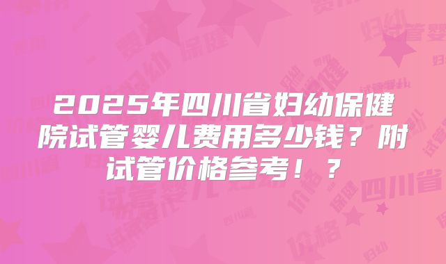 2025年四川省妇幼保健院试管婴儿费用多少钱？附试管价格参考！？