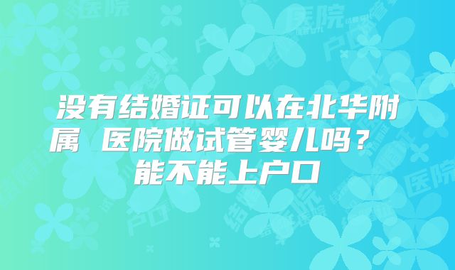 没有结婚证可以在北华附属 医院做试管婴儿吗? 能不能上户口