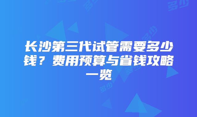 长沙第三代试管需要多少钱？费用预算与省钱攻略一览