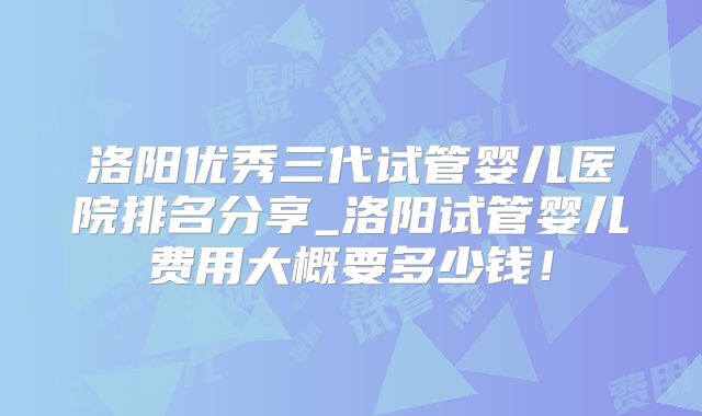洛阳优秀三代试管婴儿医院排名分享_洛阳试管婴儿费用大概要多少钱！