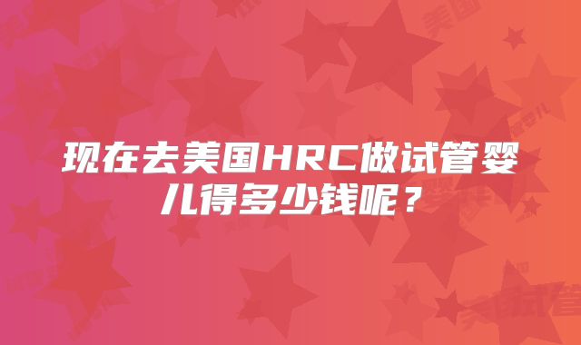 现在去美国HRC做试管婴儿得多少钱呢？