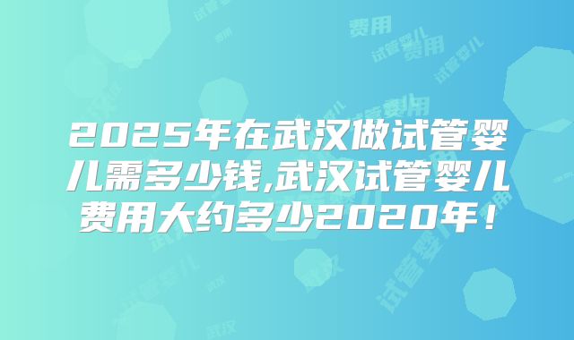 2025年在武汉做试管婴儿需多少钱,武汉试管婴儿费用大约多少2020年!