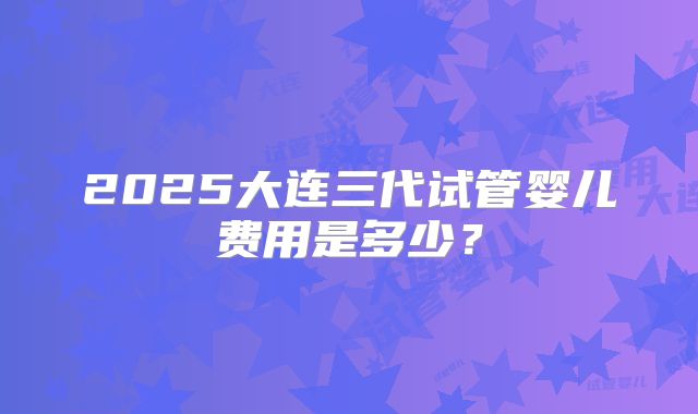 2025大连三代试管婴儿费用是多少？
