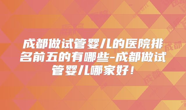 成都做试管婴儿的医院排名前五的有哪些-成都做试管婴儿哪家好!