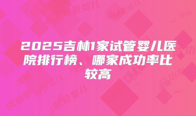 2025吉林1家试管婴儿医院排行榜、哪家成功率比较高