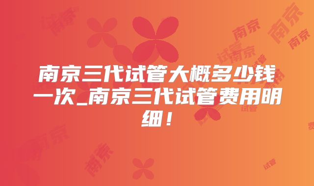 南京三代试管大概多少钱一次_南京三代试管费用明细!