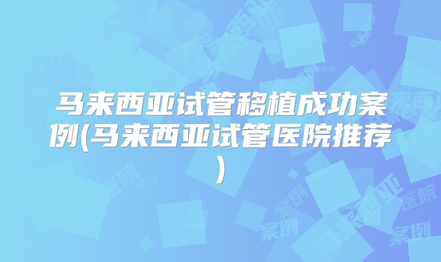 马来西亚试管移植成功案例(马来西亚试管医院推荐)