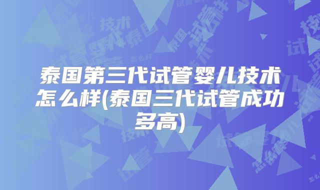泰国第三代试管婴儿技术怎么样(泰国三代试管成功多高)