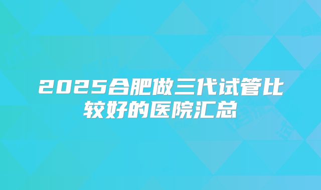 2025合肥做三代试管比较好的医院汇总